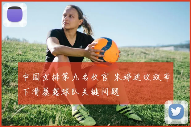 中国女排第九名收官 朱婷进攻效率下滑暴露球队关键问题
