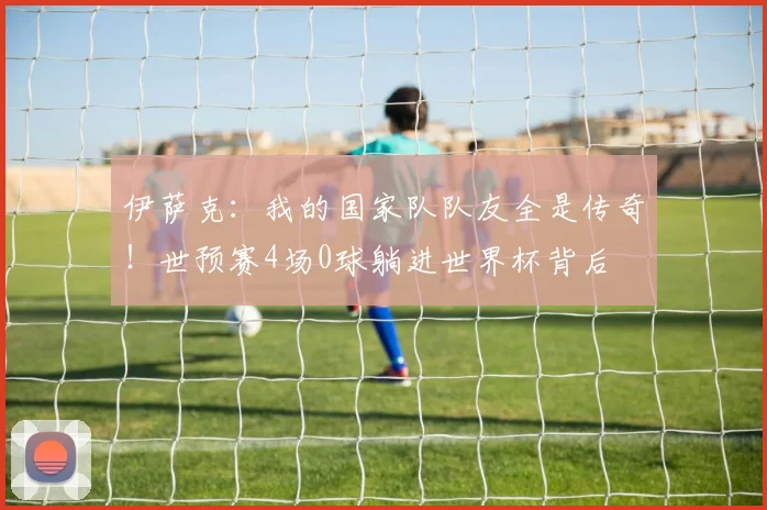 伊萨克：我的国家队队友全是传奇！世预赛4场0球躺进世界杯背后