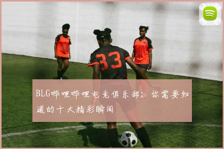 BLG哔哩哔哩电竞俱乐部：你需要知道的十大精彩瞬间