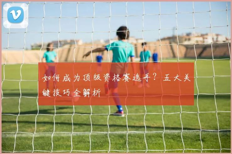 如何成为顶级资格赛选手？五大关键技巧全解析