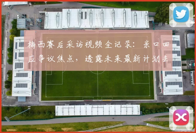 梅西赛后采访视频全记录：亲口回应争议焦点，透露未来最新计划去向