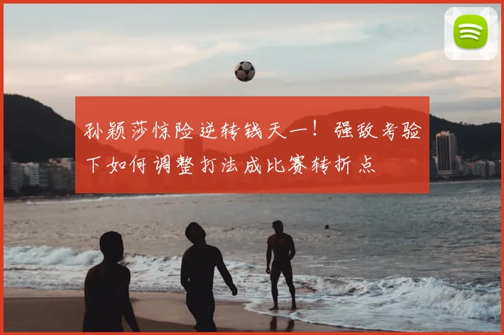 孙颖莎惊险逆转钱天一！强敌考验下如何调整打法成比赛转折点