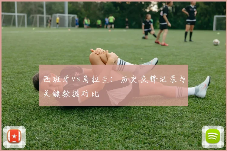 西班牙vs乌拉圭：历史交锋记录与关键数据对比
