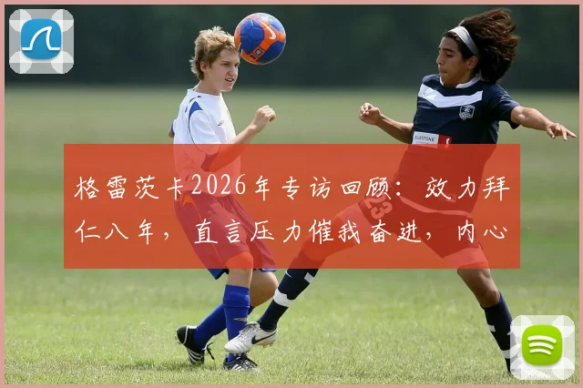 格雷茨卡2026年专访回顾：效力拜仁八年，直言压力催我奋进，内心唯有感激