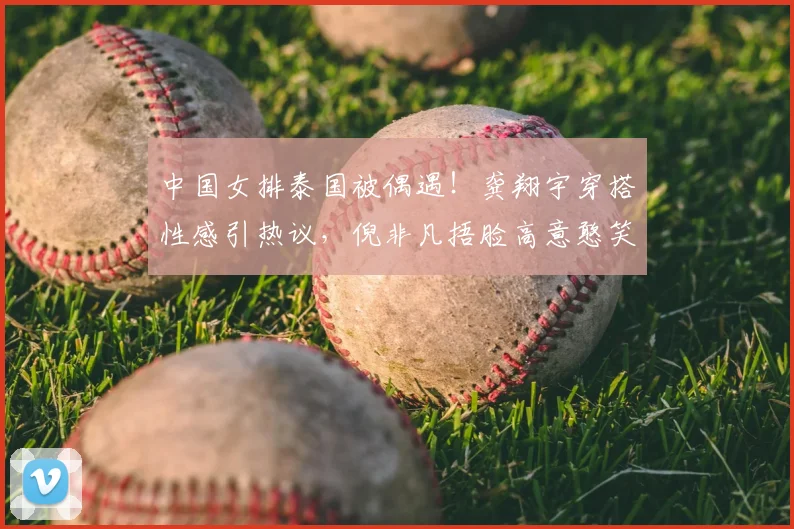 中国女排泰国被偶遇！龚翔宇穿搭性感引热议，倪非凡捂脸高意憨笑