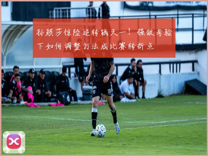 孙颖莎惊险逆转钱天一！强敌考验下如何调整打法成比赛转折点