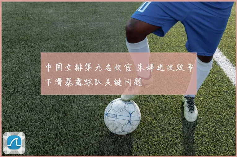 中国女排第九名收官 朱婷进攻效率下滑暴露球队关键问题