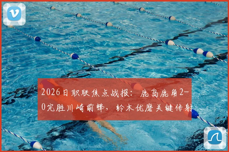 2026日职联焦点战报：鹿岛鹿角2-0完胜川崎前锋，铃木优磨关键传射主导比赛全过程解析