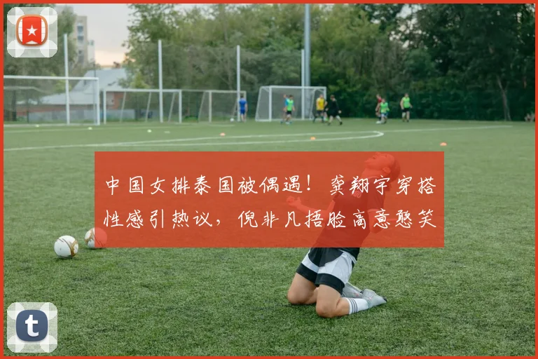 中国女排泰国被偶遇！龚翔宇穿搭性感引热议，倪非凡捂脸高意憨笑