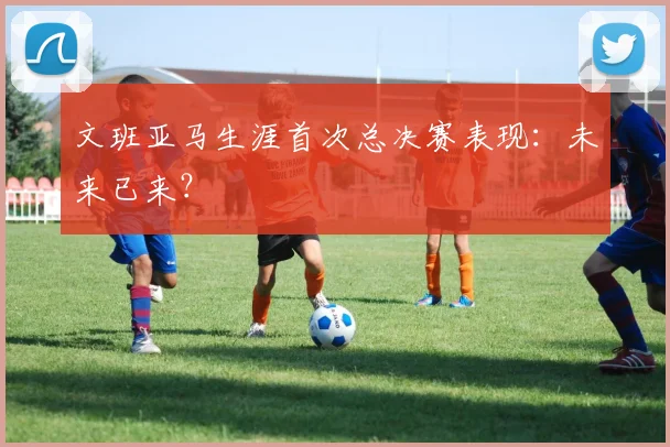 文班亚马生涯首次总决赛表现：未来已来？