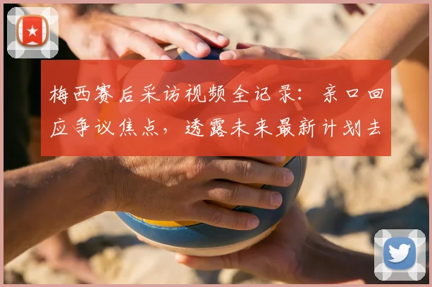梅西赛后采访视频全记录：亲口回应争议焦点，透露未来最新计划去向