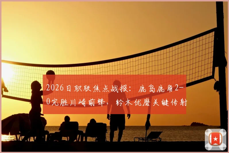 2026日职联焦点战报：鹿岛鹿角2-0完胜川崎前锋，铃木优磨关键传射主导比赛全过程解析