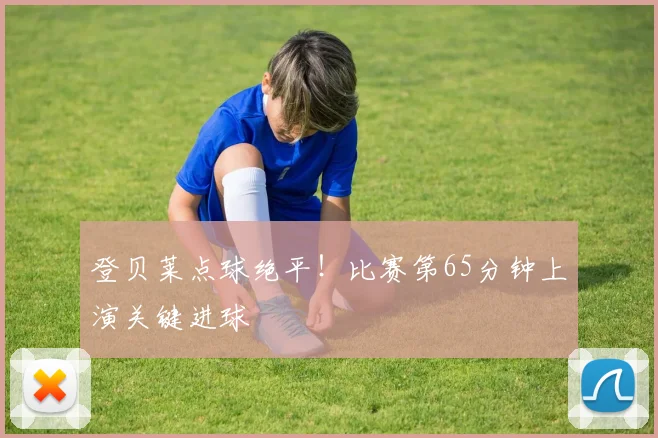 登贝莱点球绝平！比赛第65分钟上演关键进球