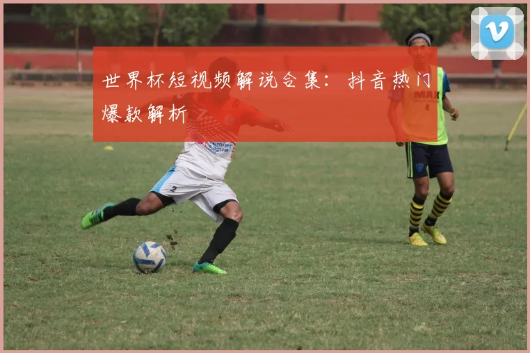 世界杯短视频解说合集:抖音热门爆款解析