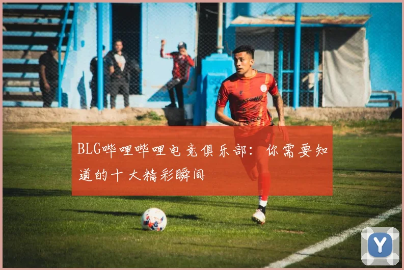 BLG哔哩哔哩电竞俱乐部：你需要知道的十大精彩瞬间